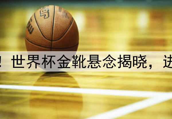 极度震惊！世界杯金靴悬念揭晓，进球数惊人